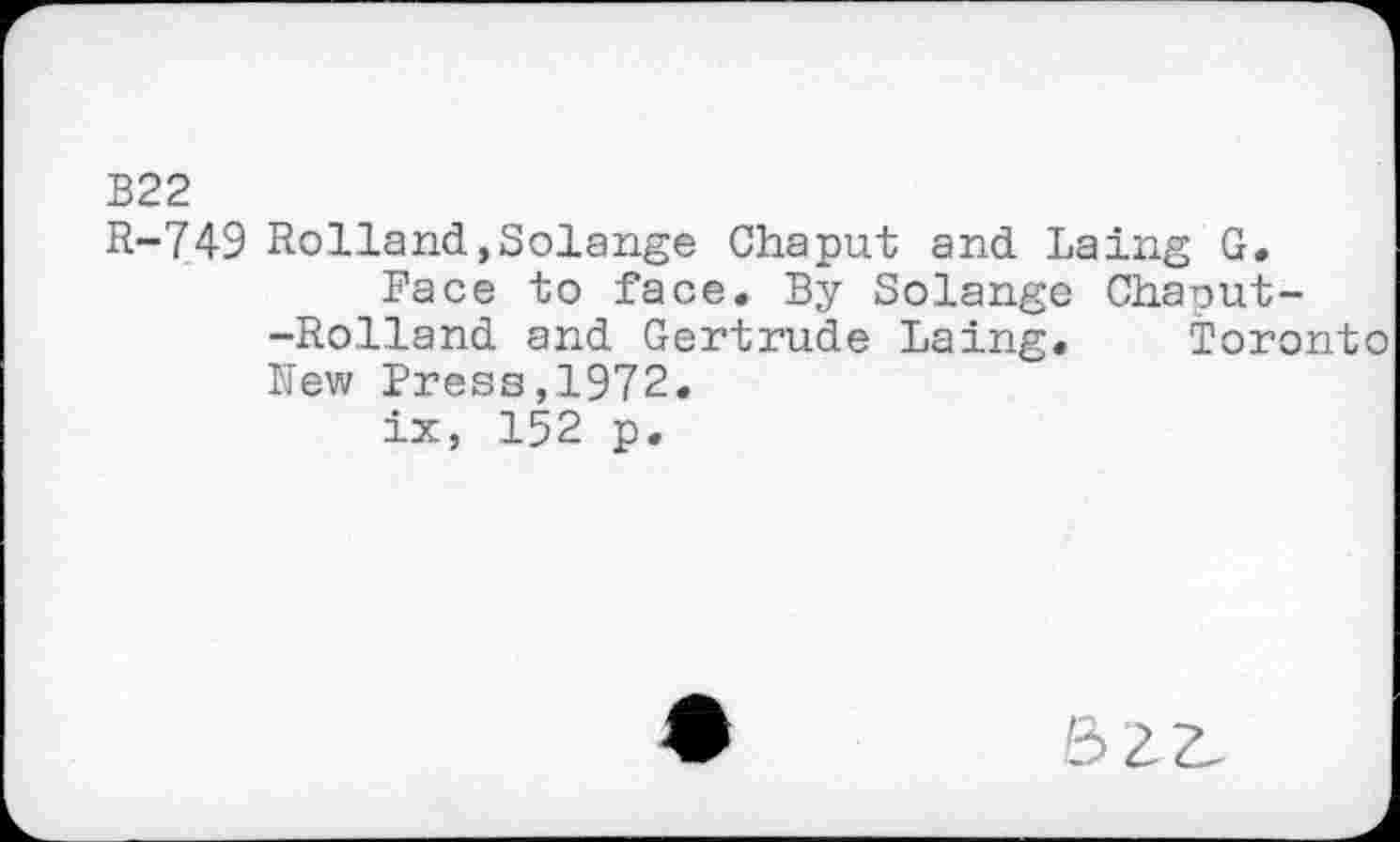 ﻿B22
R-749 Rolland,Solange Chaput and Laing G.
Face to face. By Solange Chaput--Rolland and Gertrude Laing. Toronto New Press,1972.
ix, 152 p.